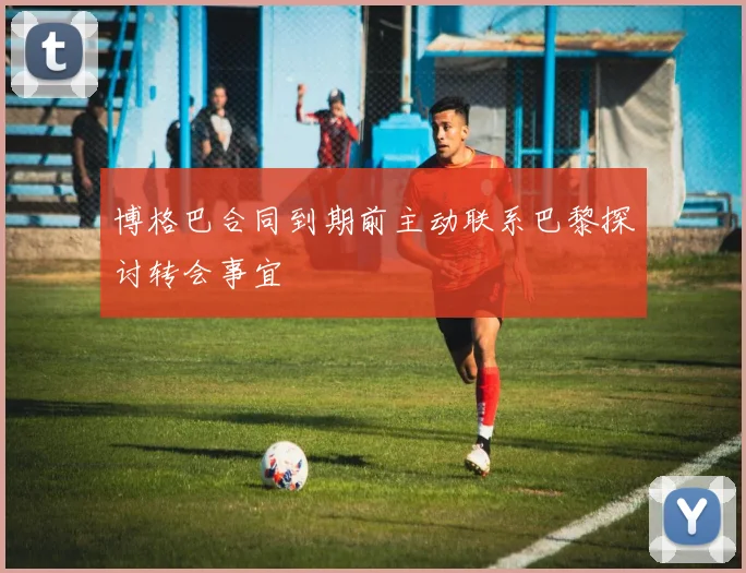博格巴合同到期前主动联系巴黎探讨转会事宜