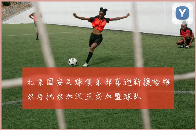 北京国安足球俱乐部喜迎新援哈维尔与托尔加汉正式加盟球队