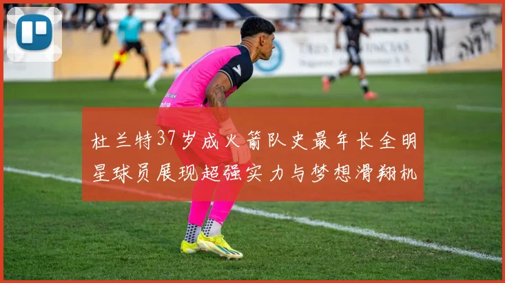 杜兰特37岁成火箭队史最年长全明星球员展现超强实力与梦想滑翔机般飞翔