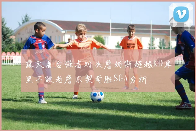 露天看台强者对决詹姆斯超越KD库里不敌老詹东契奇胜SGA分析