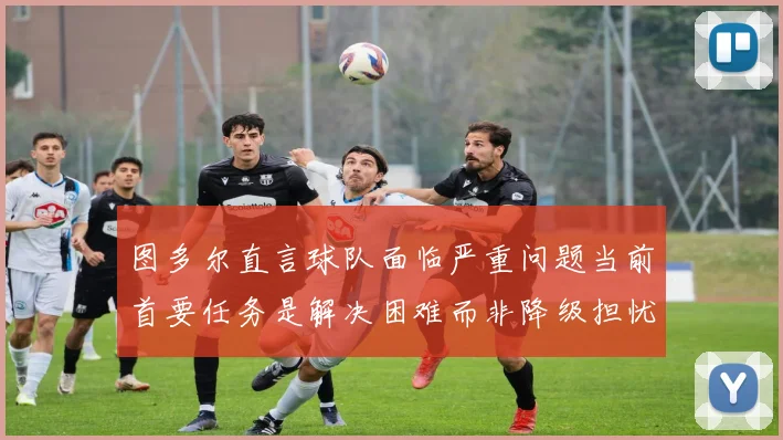 图多尔直言球队面临严重问题当前首要任务是解决困难而非降级担忧