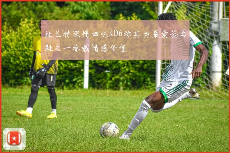 杜兰特深情回忆KD6称其为最爱签名鞋之一承载情感价值