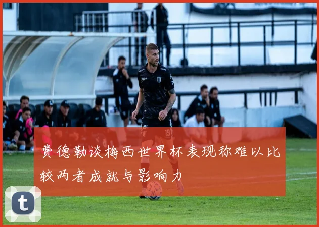 费德勒谈梅西世界杯表现称难以比较两者成就与影响力
