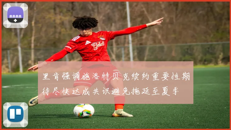 里肯强调施洛特贝克续约重要性期待尽快达成共识避免拖延至夏季