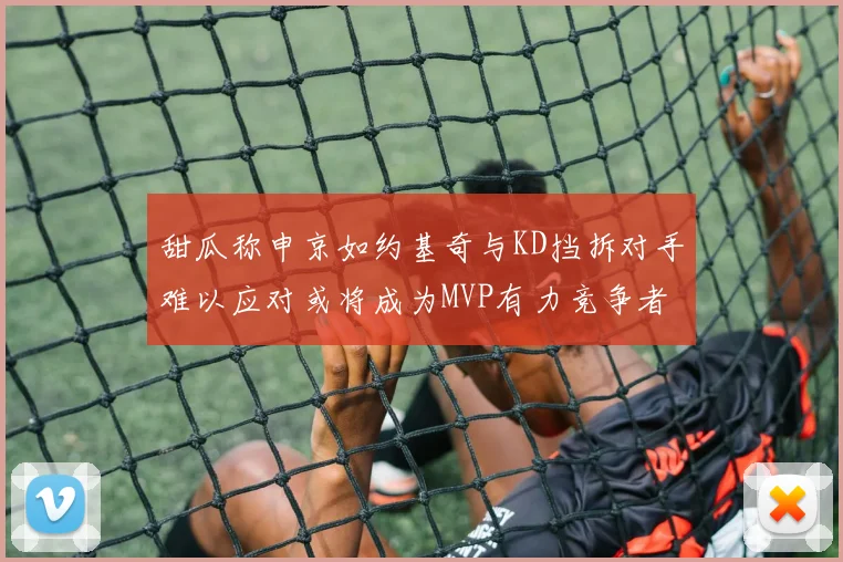 甜瓜称申京如约基奇与KD挡拆对手难以应对或将成为MVP有力竞争者