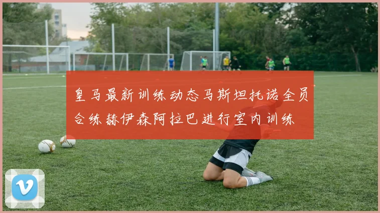 皇马最新训练动态马斯坦托诺全员合练赫伊森阿拉巴进行室内训练