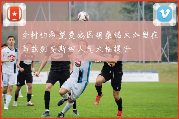 全村的希望曼城因胡桑诺夫加盟在乌兹别克斯坦人气大幅提升