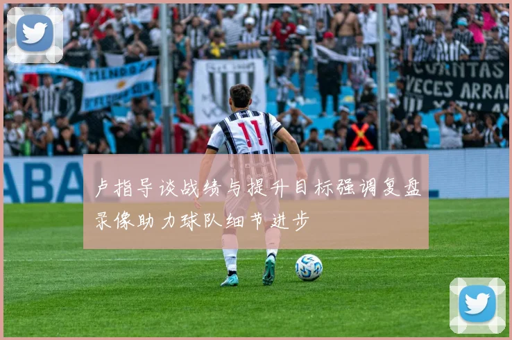 卢指导谈战绩与提升目标强调复盘录像助力球队细节进步