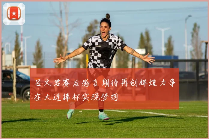 吕文君赛后感言期待再创辉煌力争在大连捧杯实现梦想