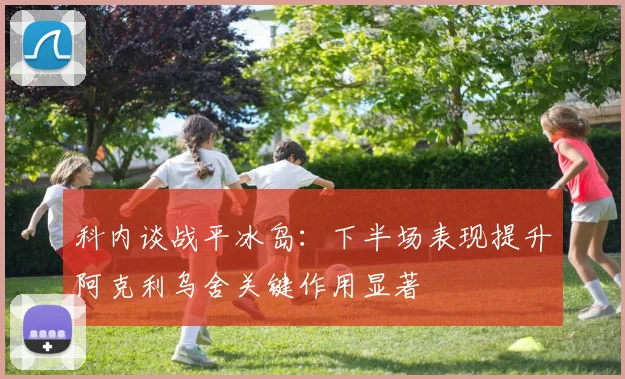 科内谈战平冰岛：下半场表现提升阿克利乌舍关键作用显著