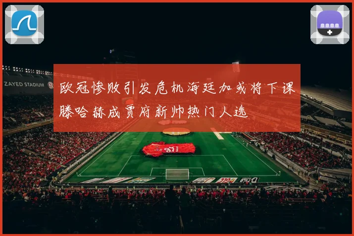 欧冠惨败引发危机海廷加或将下课滕哈赫成贾府新帅热门人选