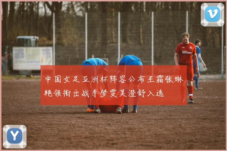 中国女足亚洲杯阵容公布王霜张琳艳领衔出战李梦雯吴澄舒入选
