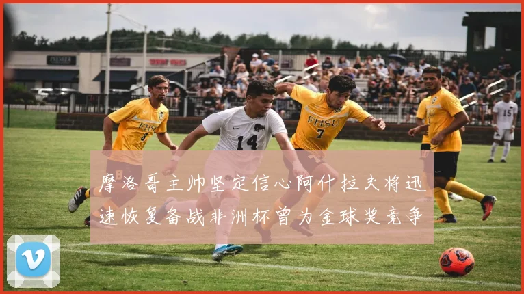 摩洛哥主帅坚定信心阿什拉夫将迅速恢复备战非洲杯曾为金球奖竞争者