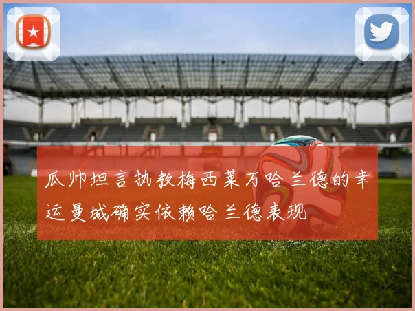 瓜帅坦言执教梅西莱万哈兰德的幸运曼城确实依赖哈兰德表现