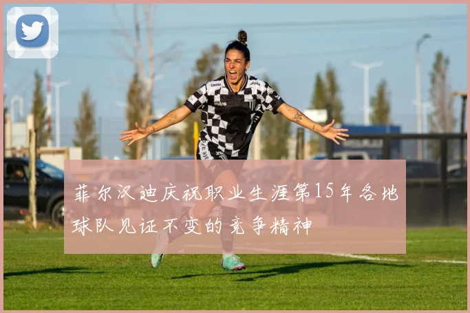 菲尔汉迪庆祝职业生涯第15年各地球队见证不变的竞争精神