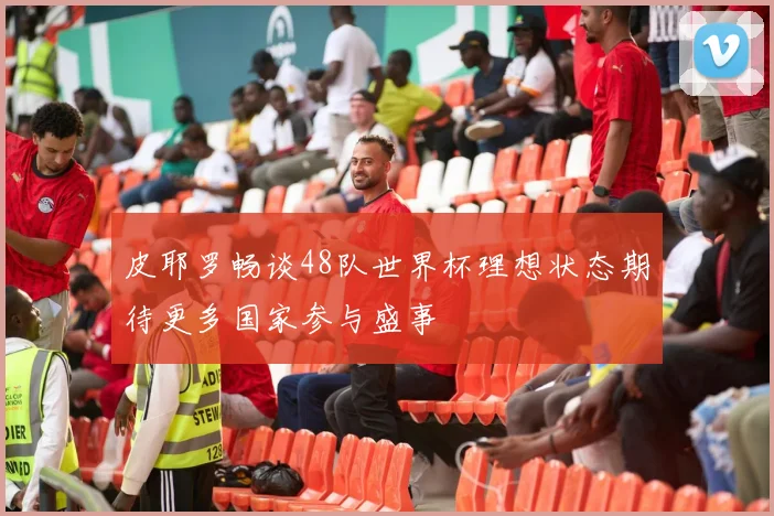 皮耶罗畅谈48队世界杯理想状态期待更多国家参与盛事