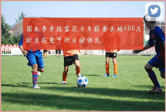 国米争夺格雷茨卡年薪要求超600万欧且在意甲积分榜领先