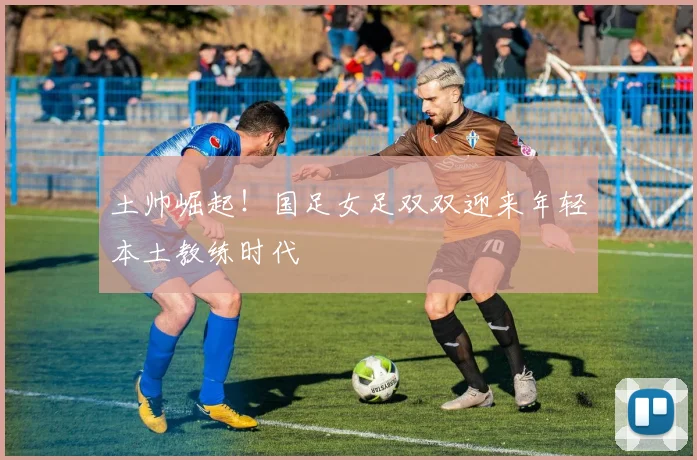 土帅崛起！国足女足双双迎来年轻本土教练时代