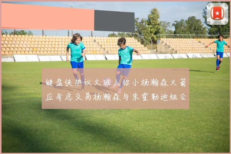键盘侠热议文班人称小杨瀚森火箭应考虑交易杨瀚森与朱霍勒迪组合