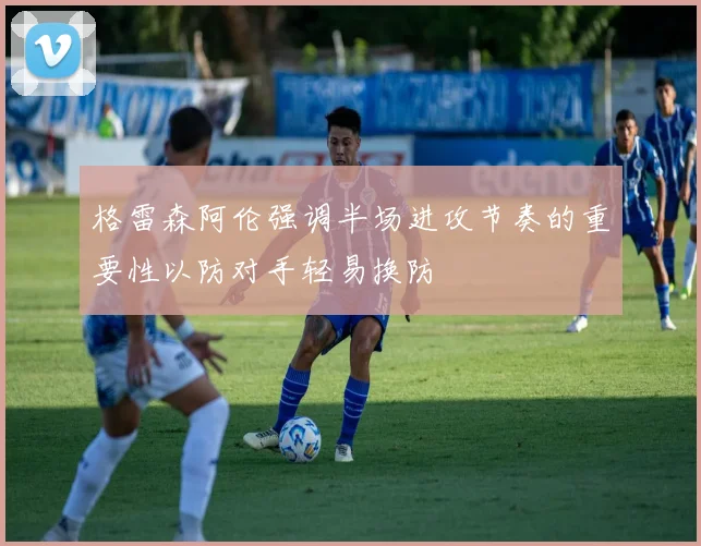 格雷森阿伦强调半场进攻节奏的重要性以防对手轻易换防