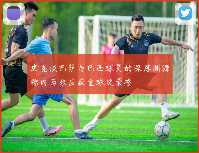 皮克谈巴萨与巴西球员的深厚渊源称内马尔应获金球奖荣誉