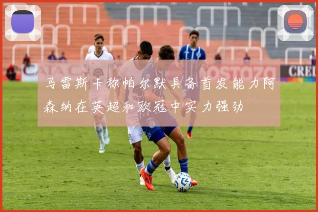马雷斯卡称帕尔默具备首发能力阿森纳在英超和欧冠中实力强劲