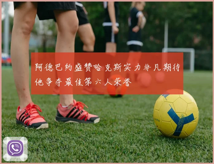 阿德巴约盛赞哈克斯实力非凡期待他争夺最佳第六人荣誉