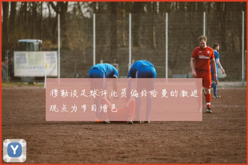 穆勒谈足球评论员偏好哈曼的激进观点为节目增色