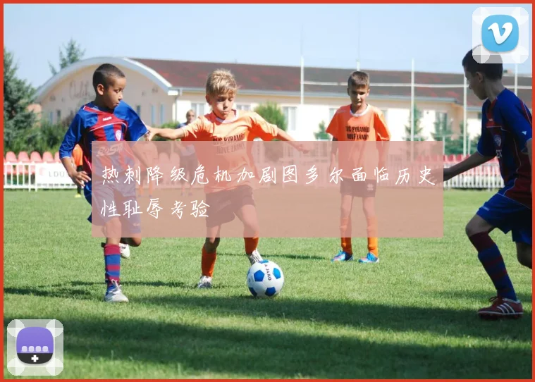 热刺降级危机加剧图多尔面临历史性耻辱考验