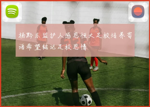 杨黔东监护人感恩恒大足校培养寄语希望铭记足校恩情