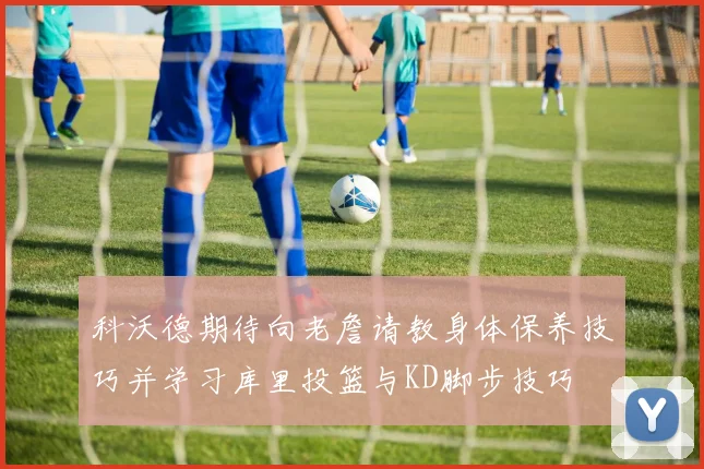 科沃德期待向老詹请教身体保养技巧并学习库里投篮与KD脚步技巧