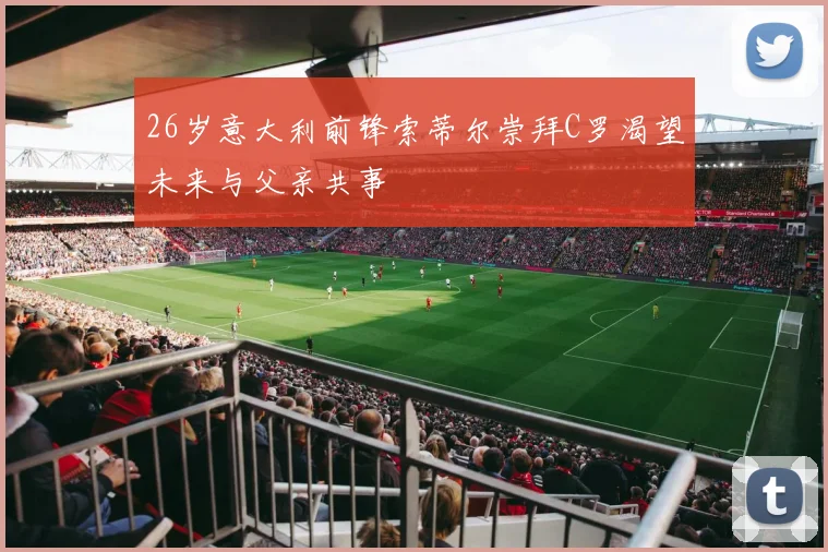26岁意大利前锋索蒂尔崇拜C罗渴望未来与父亲共事