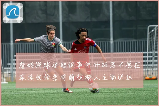 詹姆斯球迷起诉事件升级若不愿在家接收传票将前往湖人主场送达